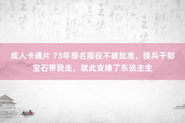 成人卡通片 73年报名服役不被批准，接兵干部宝石带我走，就此变嫌了东谈主生