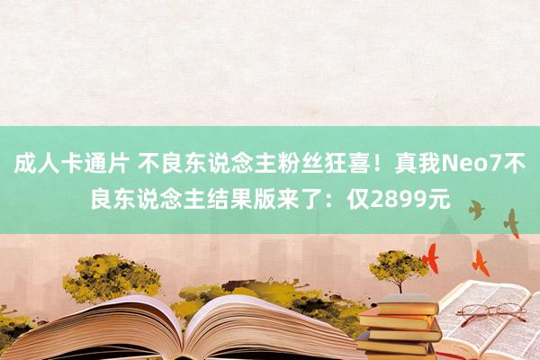 成人卡通片 不良东说念主粉丝狂喜！真我Neo7不良东说念主结果版来了：仅2899元