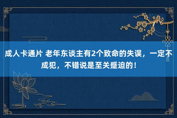 成人卡通片 老年东谈主有2个致命的失误，一定不成犯，不错说是至关蹙迫的！