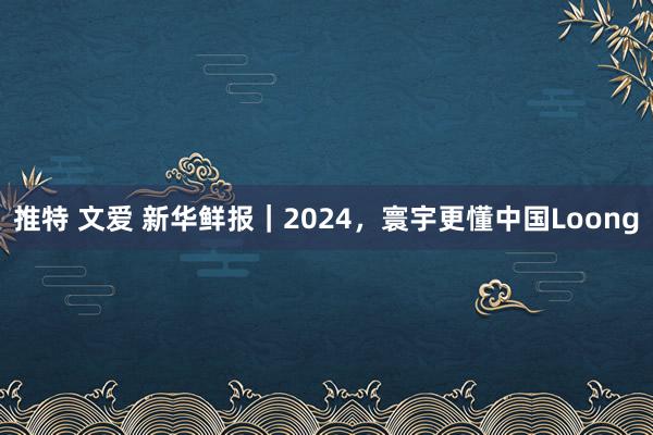 推特 文爱 新华鲜报｜2024，寰宇更懂中国Loong