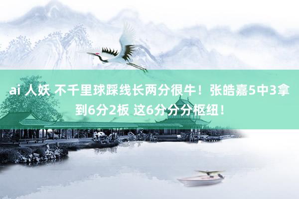 ai 人妖 不千里球踩线长两分很牛！张皓嘉5中3拿到6分2板 这6分分分枢纽！