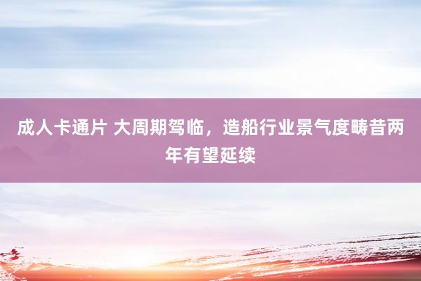 成人卡通片 大周期驾临，造船行业景气度畴昔两年有望延续
