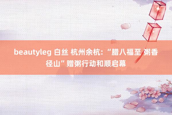 beautyleg 白丝 杭州余杭: “腊八福至 粥香径山”赠粥行动和顺启幕