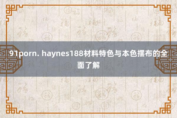 91porn. haynes188材料特色与本色摆布的全面了解