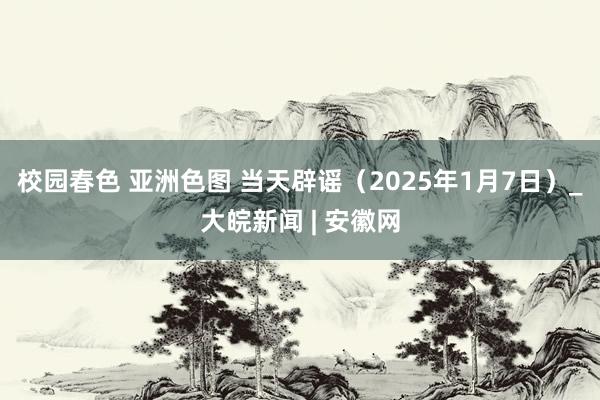 校园春色 亚洲色图 当天辟谣（2025年1月7日）_大皖新闻 | 安徽网