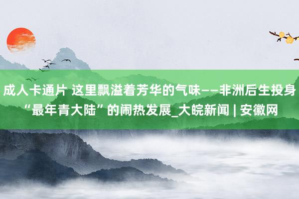成人卡通片 这里飘溢着芳华的气味——非洲后生投身“最年青大陆”的闹热发展_大皖新闻 | 安徽网