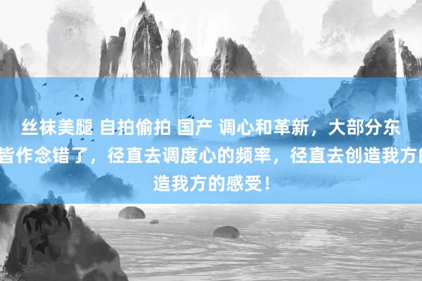 丝袜美腿 自拍偷拍 国产 调心和革新，大部分东说念主皆作念错了，径直去调度心的频率，径直去创造我方的感受！