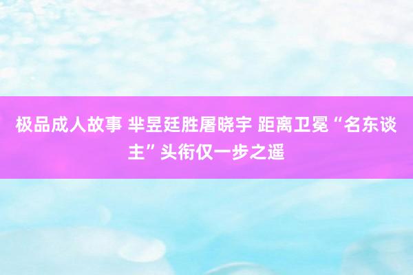 极品成人故事 芈昱廷胜屠晓宇 距离卫冕“名东谈主”头衔仅一步之遥
