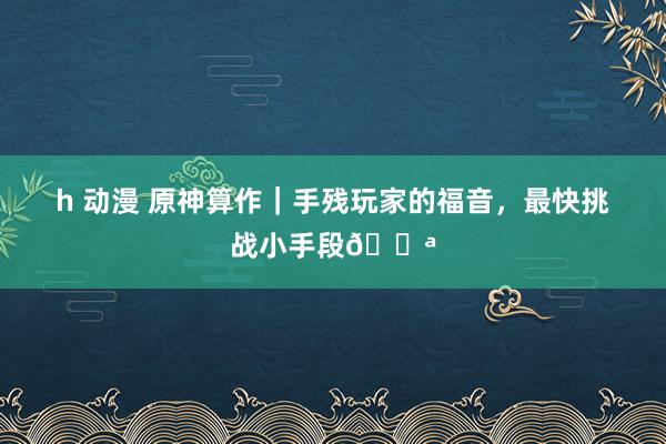 h 动漫 原神算作｜手残玩家的福音，最快挑战小手段💪