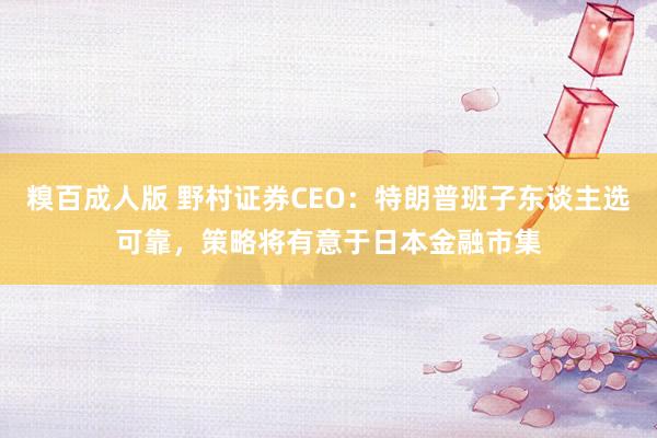 糗百成人版 野村证券CEO：特朗普班子东谈主选可靠，策略将有意于日本金融市集