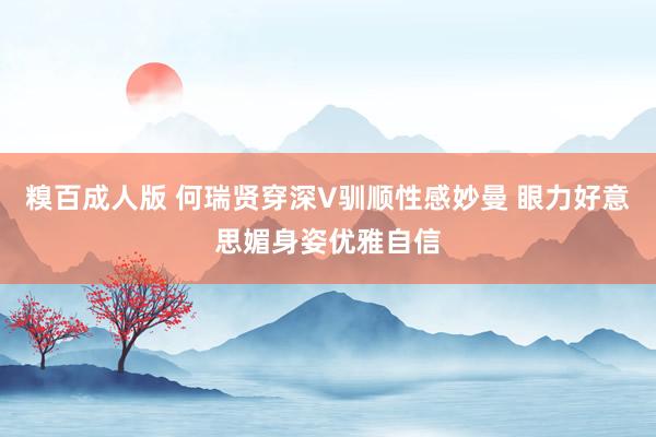 糗百成人版 何瑞贤穿深V驯顺性感妙曼 眼力好意思媚身姿优雅自信