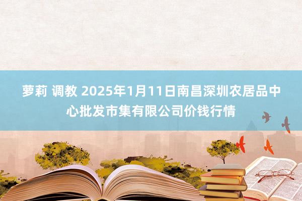 萝莉 调教 2025年1月11日南昌深圳农居品中心批发市集有限公司价钱行情