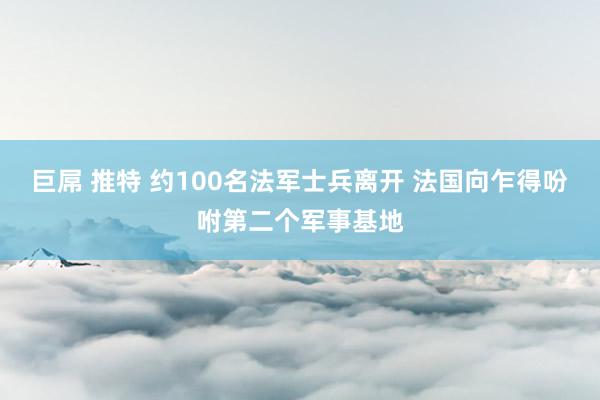 巨屌 推特 约100名法军士兵离开 法国向乍得吩咐第二个军事基地