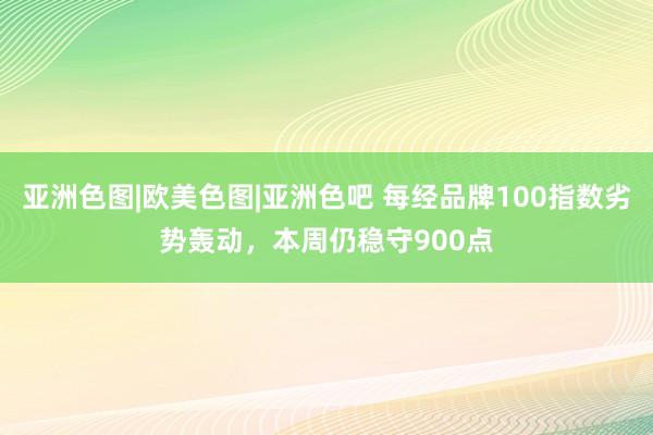 亚洲色图|欧美色图|亚洲色吧 每经品牌100指数劣势轰动，本周仍稳守900点