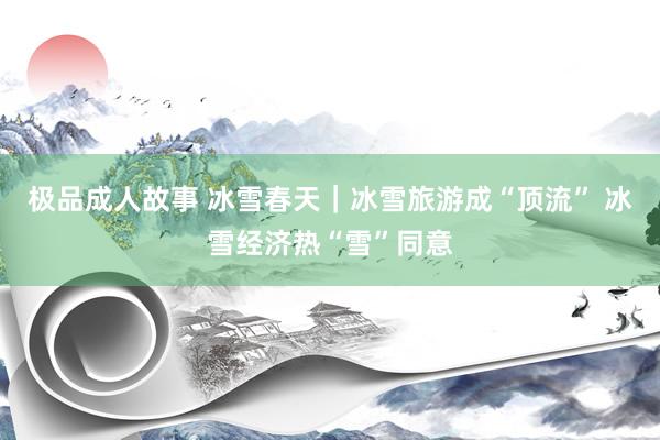 极品成人故事 冰雪春天｜冰雪旅游成“顶流” 冰雪经济热“雪”同意