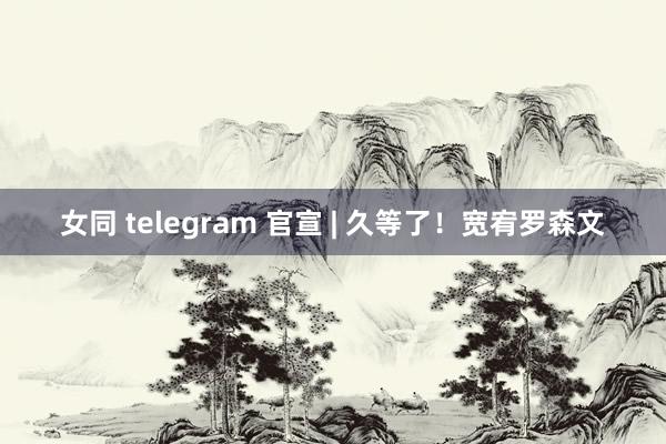 女同 telegram 官宣 | 久等了！宽宥罗森文
