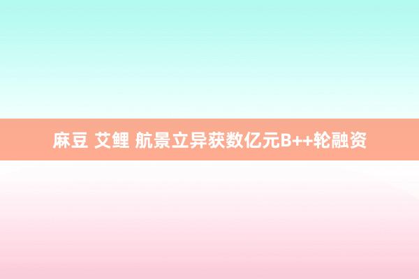 麻豆 艾鲤 航景立异获数亿元B++轮融资