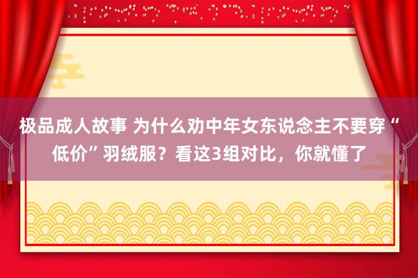极品成人故事 为什么劝中年女东说念主不要穿“低价”羽绒服？看这3组对比，你就懂了