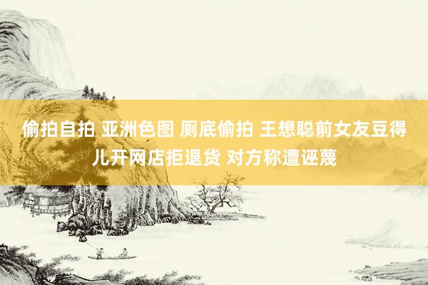 偷拍自拍 亚洲色图 厕底偷拍 王想聪前女友豆得儿开网店拒退货 对方称遭诬蔑