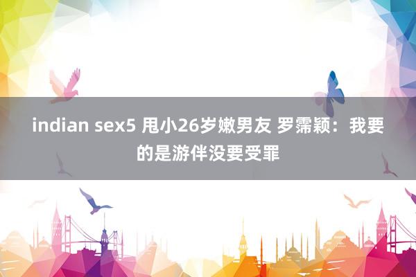 indian sex5 甩小26岁嫩男友 罗霈颖：我要的是游伴没要受罪