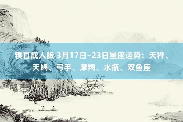 糗百成人版 3月17日~23日星座运势：天秤、天蝎、弓手、摩羯、水瓶、双鱼座