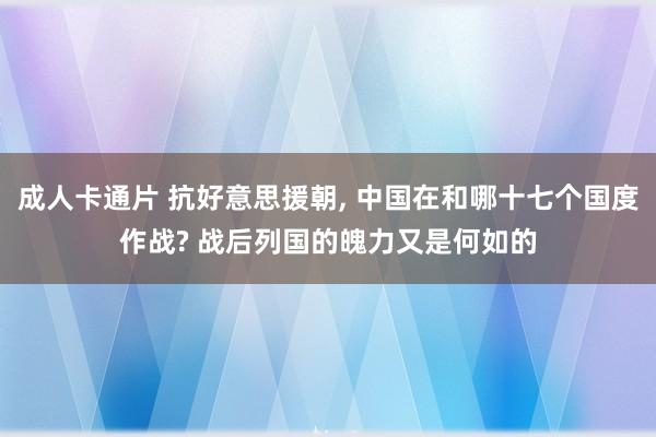 成人卡通片 抗好意思援朝， 中国在和哪十七个国度作战? 战后列国的魄力又是何如的