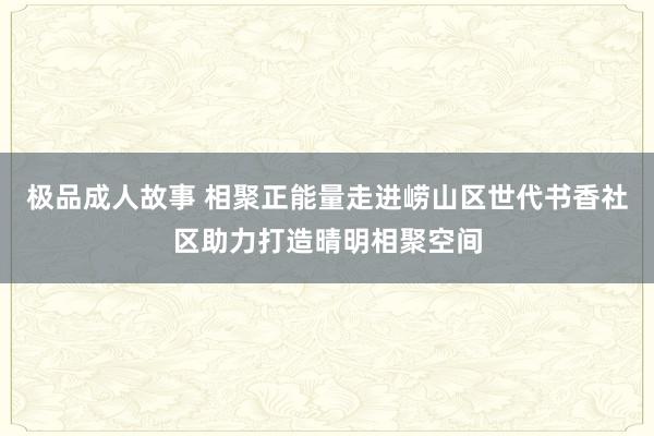 极品成人故事 相聚正能量走进崂山区世代书香社区助力打造晴明相聚空间