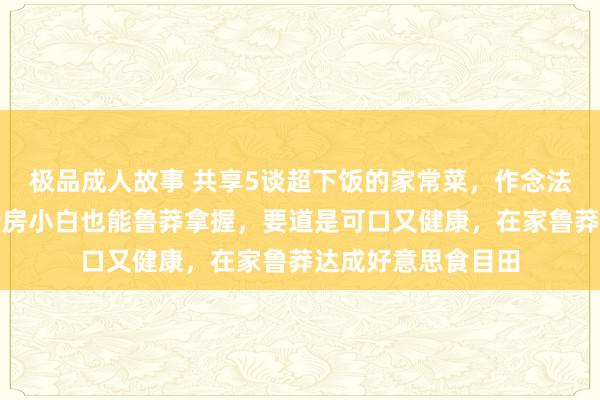 极品成人故事 共享5谈超下饭的家常菜，作念法精真金不怕火，厨房小白也能鲁莽拿握，要道是可口又健康，在家鲁莽达成好意思食目田