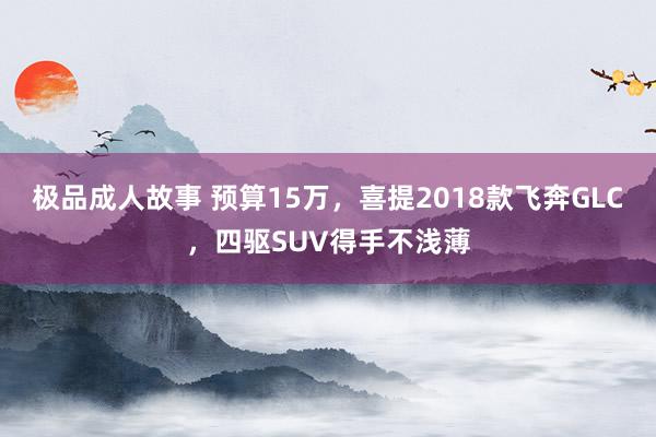 极品成人故事 预算15万，喜提2018款飞奔GLC，四驱SUV得手不浅薄