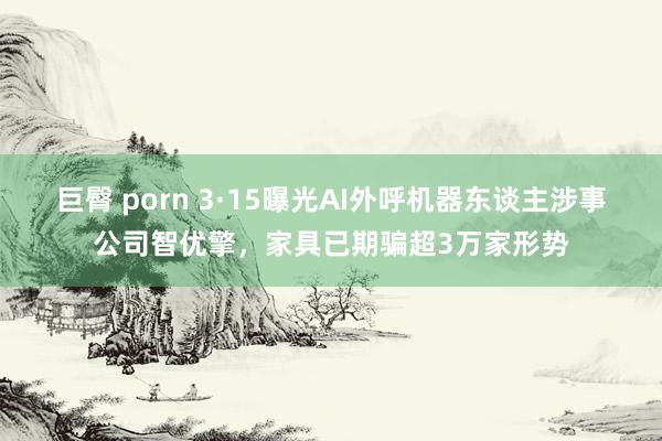 巨臀 porn 3·15曝光AI外呼机器东谈主涉事公司智优擎，家具已期骗超3万家形势