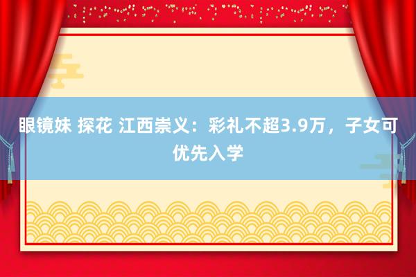 眼镜妹 探花 江西崇义：彩礼不超3.9万，子女可优先入学