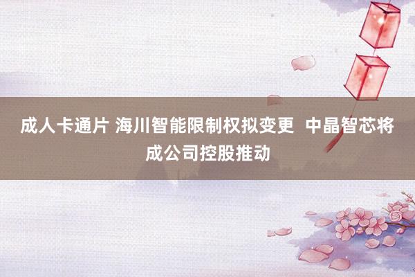 成人卡通片 海川智能限制权拟变更  中晶智芯将成公司控股推动