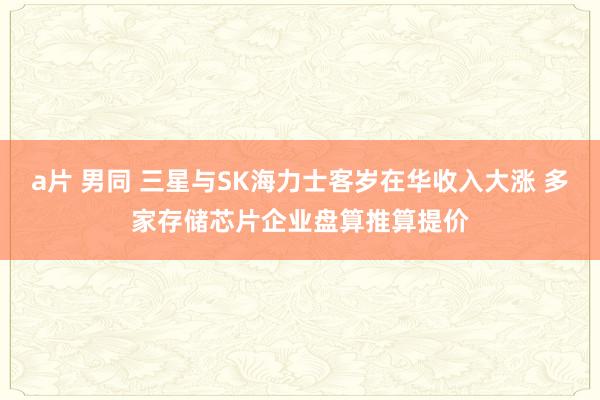 a片 男同 三星与SK海力士客岁在华收入大涨 多家存储芯片企业盘算推算提价