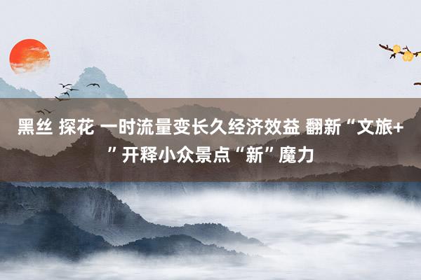 黑丝 探花 一时流量变长久经济效益 翻新“文旅+”开释小众景点“新”魔力