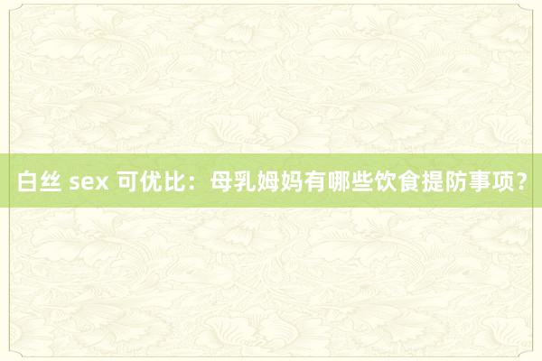 白丝 sex 可优比：母乳姆妈有哪些饮食提防事项？