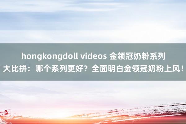 hongkongdoll videos 金领冠奶粉系列大比拼：哪个系列更好？全面明白金领冠奶粉上风！