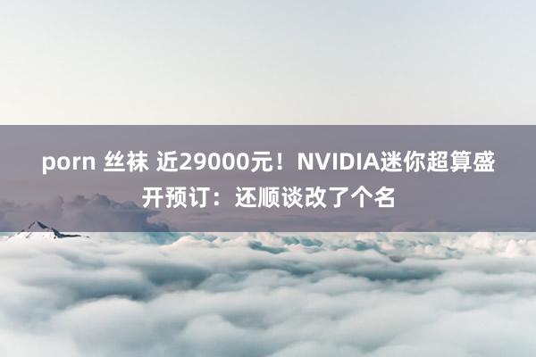 porn 丝袜 近29000元！NVIDIA迷你超算盛开预订：还顺谈改了个名