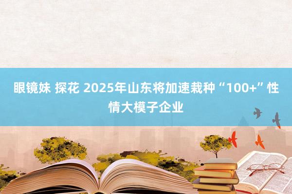 眼镜妹 探花 2025年山东将加速栽种“100+”性情大模子企业