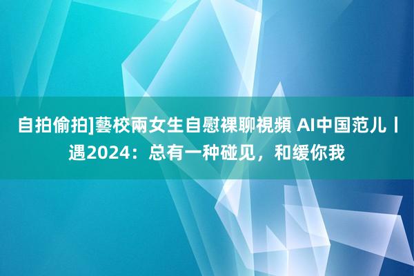自拍偷拍]藝校兩女生自慰裸聊視頻 AI中国范儿丨遇2024：总有一种碰见，和缓你我