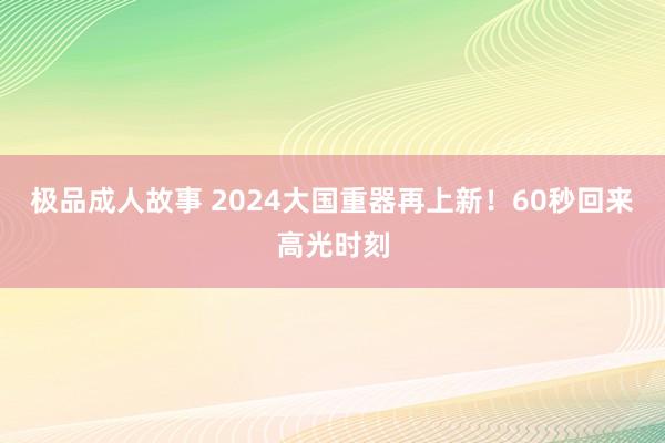 极品成人故事 2024大国重器再上新！60秒回来高光时刻