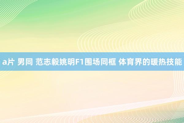 a片 男同 范志毅姚明F1围场同框 体育界的暖热技能