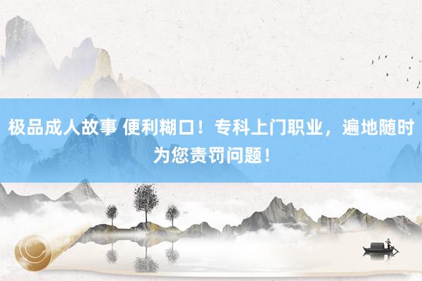 极品成人故事 便利糊口！专科上门职业，遍地随时为您责罚问题！