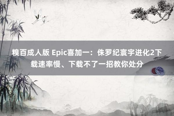 糗百成人版 Epic喜加一：侏罗纪寰宇进化2下载速率慢、下载不了一招教你处分