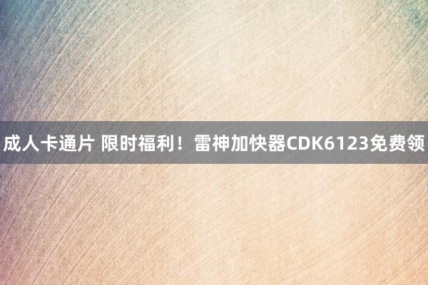 成人卡通片 限时福利！雷神加快器CDK6123免费领