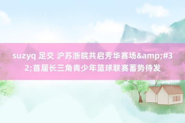 suzyq 足交 沪苏浙皖共启芳华赛场&#32;首届长三角青少年篮球联赛蓄势待发