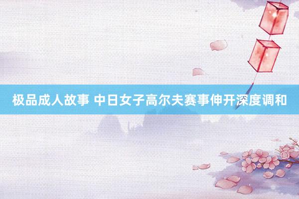 极品成人故事 中日女子高尔夫赛事伸开深度调和