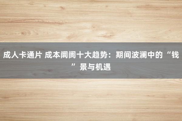 成人卡通片 成本阛阓十大趋势：期间波澜中的 “钱” 景与机遇