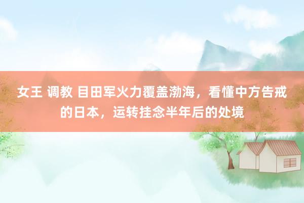 女王 调教 目田军火力覆盖渤海，看懂中方告戒的日本，运转挂念半年后的处境
