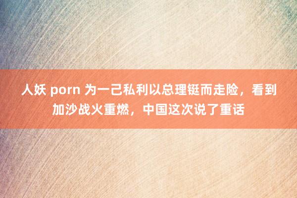 人妖 porn 为一己私利以总理铤而走险，看到加沙战火重燃，中国这次说了重话