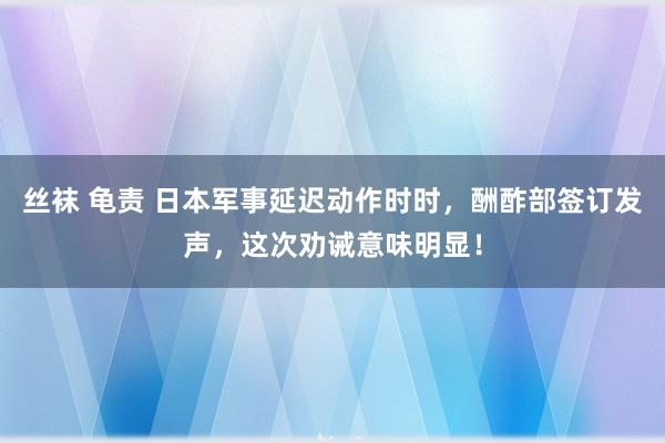 丝袜 龟责 日本军事延迟动作时时，酬酢部签订发声，这次劝诫意味明显！